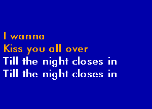 I wanna
Kiss you all over

Till the night closes in
Till the night closes in