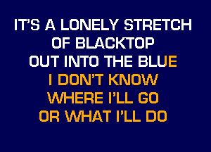 ITS A LONELY STRETCH
0F BLACKTOP
OUT INTO THE BLUE
I DON'T KNOW
WHERE I'LL GO
OR WHAT I'LL DO