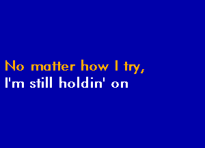 No maHer how I try,

I'm still holdin' on