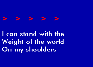 I can stand with the
Weight of the world
On my shoulders