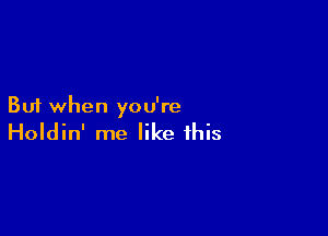 But when you're

Holdin' me like this