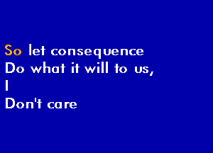 So let consequence
Do what it will to us,

Don't ca re