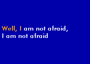 Well, I am not afraid,

I am not afraid