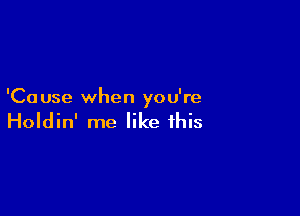 'Ca use when you're

Holdin' me like this