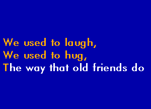 We used to laugh,

We used to hug,
The way that old friends do