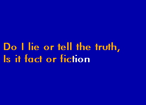 Do I lie or tell the truth,

Is it fact or fiction
