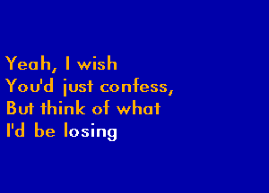 Yea h, I wish

You'd iusf confess,

Buf think of what
I'd be losing