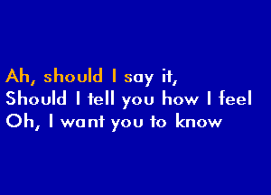 Ah, should I say it,

Should I tell you how I feel

Oh, I want you to know