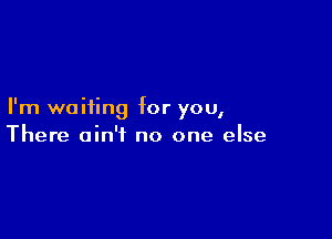 I'm waiting for you,

There ain't no one else