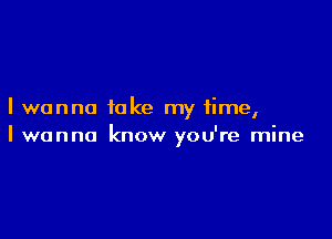 I wanna take my time,

I wanna know you're mine