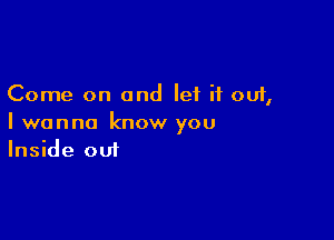 Come on and let it out,

I wanna know you
Inside out