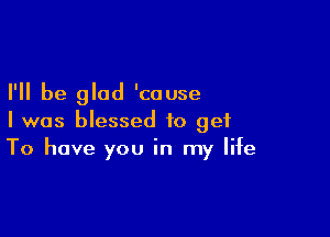 I'll be glad 'couse

I was blessed to get
To have you in my life