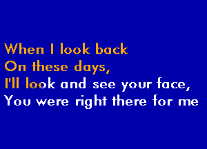 When I look back
On these days,

I'll look and see your face,
You were rig hi there for me