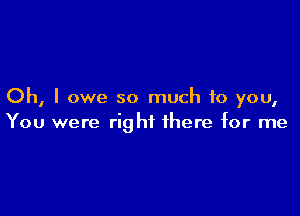 Oh, I owe so much to you,

You were right there for me