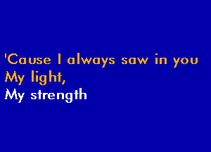 'Cause I always saw in you

My Iig hi,
My strength