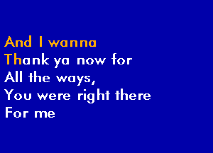 And I wanna
Thank ya now for

All the ways,
You were right there
For me