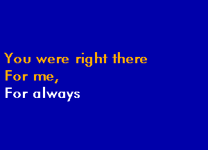 You were right there

For me,
For always