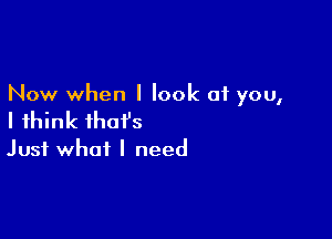 Now when I look at you,

I think that's
Just what I need