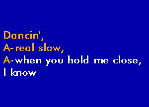 Du ncin',
A- real slow,

A-when you hold me close,
I know