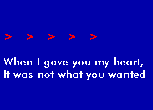 When I gave you my heart,
It was not what you we nfed