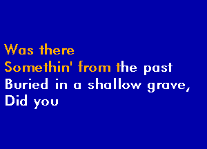 Was there
Somethin' from the past

Buried in a shallow grave,
Did you