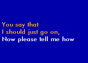 You say that

I should just go on,
Now please tell me how