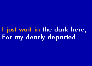 I just wait in the dark here,

For my dearly departed