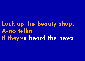 Lock up the beauty shop,

A- no iellin'
If they've heard the news