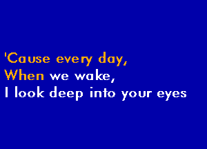 'Ca use every day,

When we woke,
I look deep into your eyes