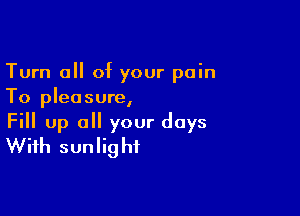 Turn 0 of your pain
To pleasure,

Fill up a your days
With sunlight