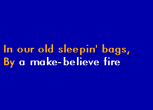 In our old sleepin' bags,

By a make- believe fire