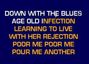 DOWN WITH THE BLUES
AGE OLD INFECTION
LEARNING TO LIVE
WITH HER REJECTION
POOR ME POOR ME
POUR ME ANOTHER