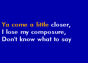 Ya come a liHle closer,

I lose my composure,
Don't know what to say
