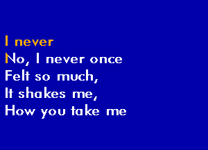 I never
No, I never once

Felt so much,
If shakes me,
How you take me