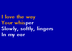 I love the way
Your whisper

Slowly, softly, lingers
In my ear