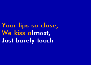 Your lips so close,

We kiss almost,
Just barely touch