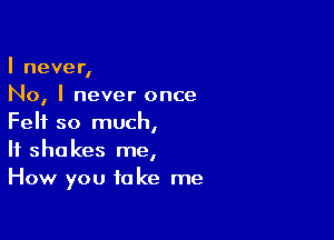 I never,
No, I never once

Felt so much,
If shakes me,
How you take me