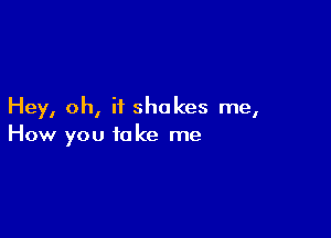 Hey, oh, if shakes me,

How you take me