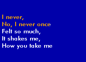 I never,
No, I never once

Felt so much,
If shakes me,
How you take me