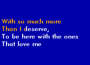 With so much more
Than I deserve,

To be here with the ones
That love me