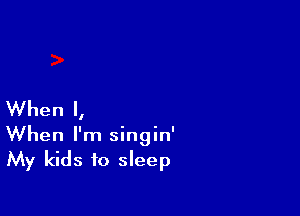 When I,
When I'm singin'
My kids to sleep