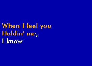 When I feel you

Holdin' me,
I know