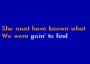 She must have known what

We were goin' to find