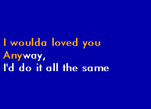 I woulda loved you

Anyway,
I'd do if all the same