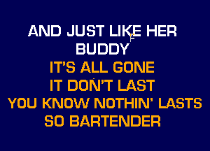 AND JUST LIKE HER
BUDDY
ITS ALL GONE

IT DON'T LAST
YOU KNOW NOTHIN' LASTS

SO BARTENDER