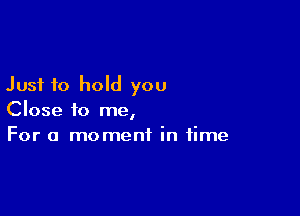 Just to hold you

Close to me,
For a moment in time