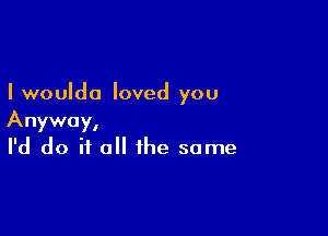 I woulda loved you

Anyway,
I'd do if all the same