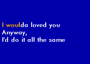 I woulda loved you

Anyway,
I'd do if all the same