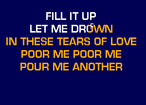FILL IT UP
LET ME DRGWN
IN THESE TEARS OF LOVE
POOR ME POOR ME
POUR ME ANOTHER