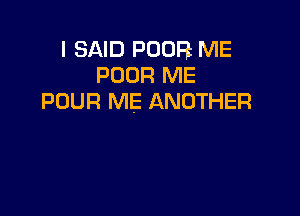 I SAID POOR ME
POOR ME
POUR ME ANOTHER